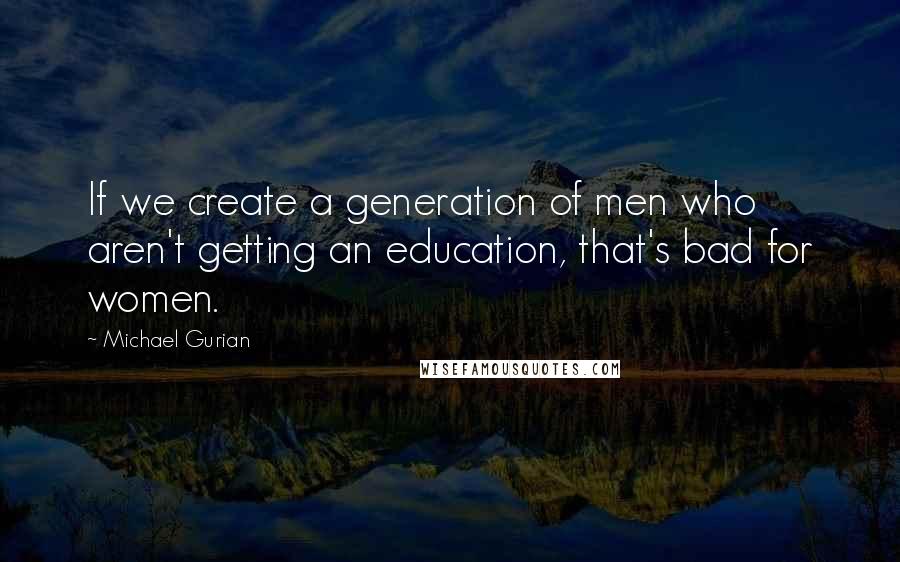 Michael Gurian Quotes: If we create a generation of men who aren't getting an education, that's bad for women.