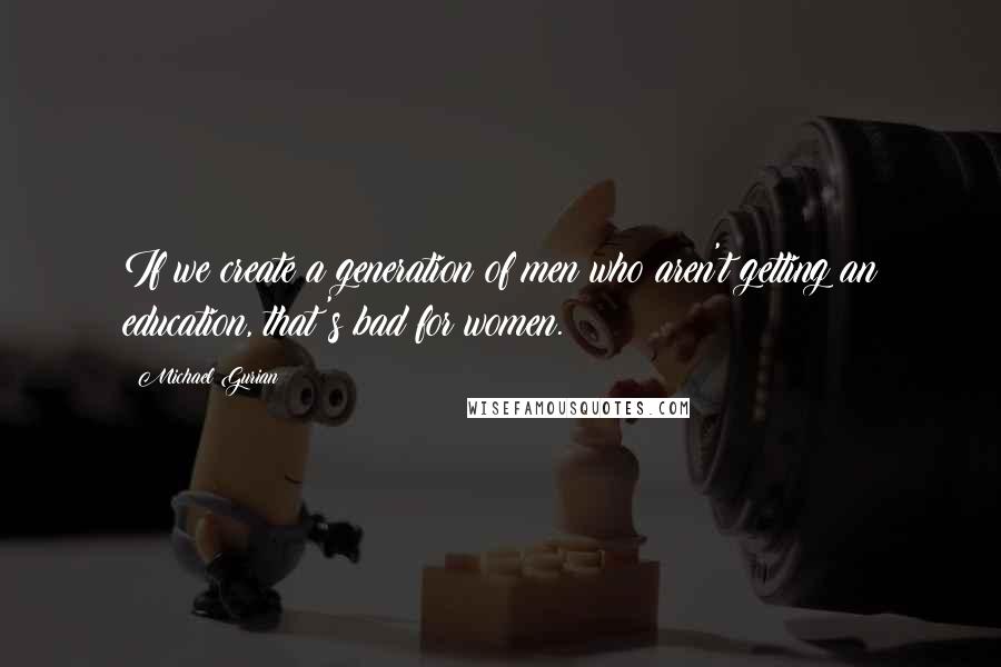 Michael Gurian Quotes: If we create a generation of men who aren't getting an education, that's bad for women.