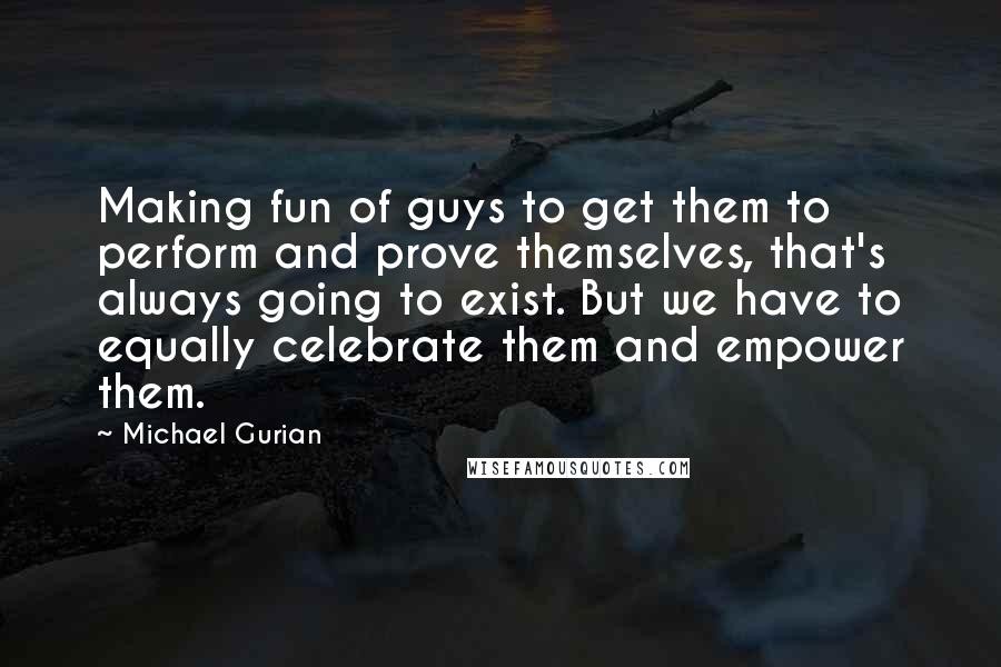 Michael Gurian Quotes: Making fun of guys to get them to perform and prove themselves, that's always going to exist. But we have to equally celebrate them and empower them.