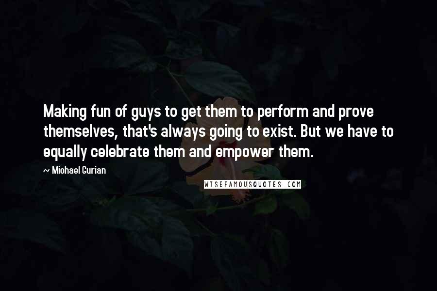 Michael Gurian Quotes: Making fun of guys to get them to perform and prove themselves, that's always going to exist. But we have to equally celebrate them and empower them.