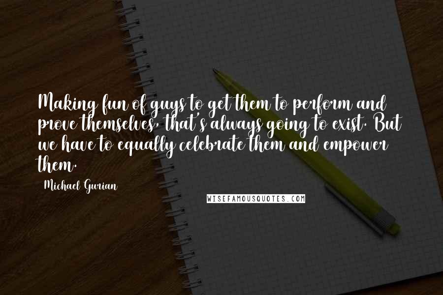 Michael Gurian Quotes: Making fun of guys to get them to perform and prove themselves, that's always going to exist. But we have to equally celebrate them and empower them.