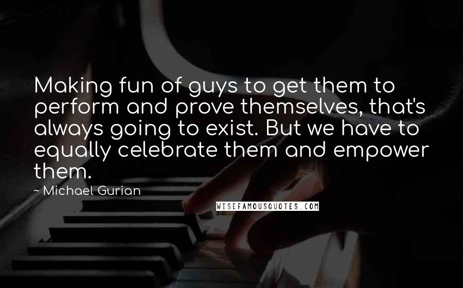 Michael Gurian Quotes: Making fun of guys to get them to perform and prove themselves, that's always going to exist. But we have to equally celebrate them and empower them.