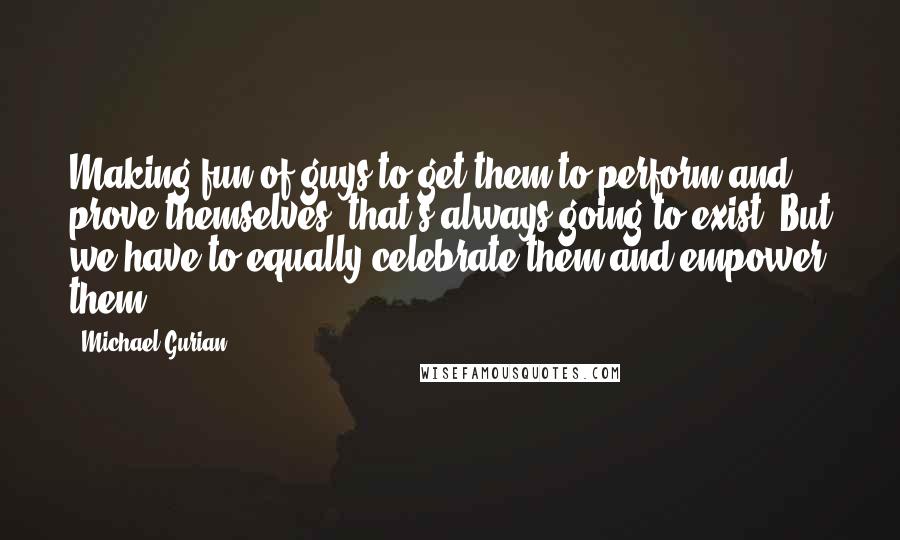 Michael Gurian Quotes: Making fun of guys to get them to perform and prove themselves, that's always going to exist. But we have to equally celebrate them and empower them.