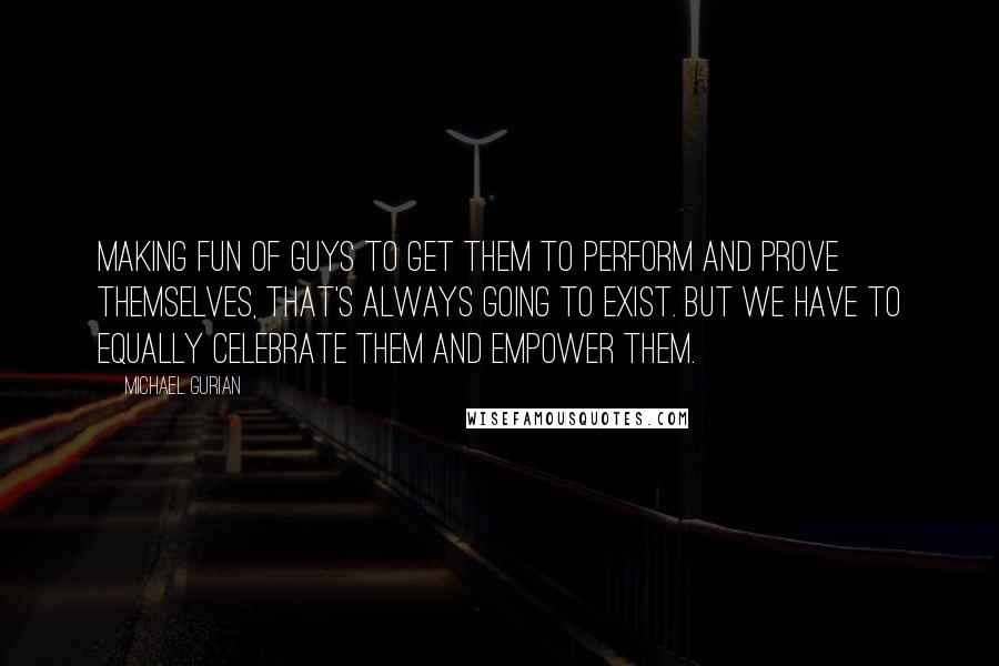 Michael Gurian Quotes: Making fun of guys to get them to perform and prove themselves, that's always going to exist. But we have to equally celebrate them and empower them.