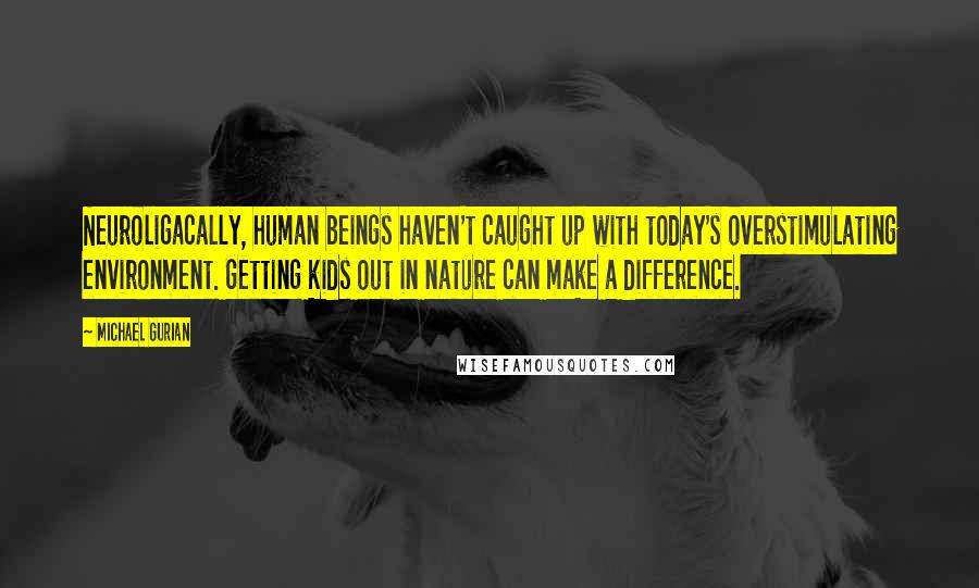 Michael Gurian Quotes: Neuroligacally, human beings haven't caught up with today's overstimulating environment. Getting kids out in nature can make a difference.