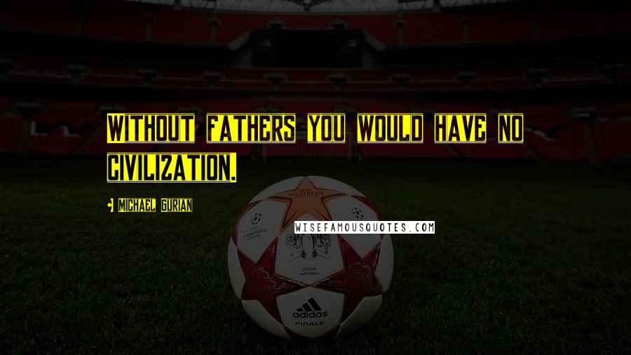 Michael Gurian Quotes: Without fathers you would have no civilization.