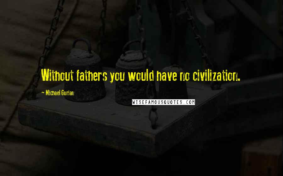 Michael Gurian Quotes: Without fathers you would have no civilization.