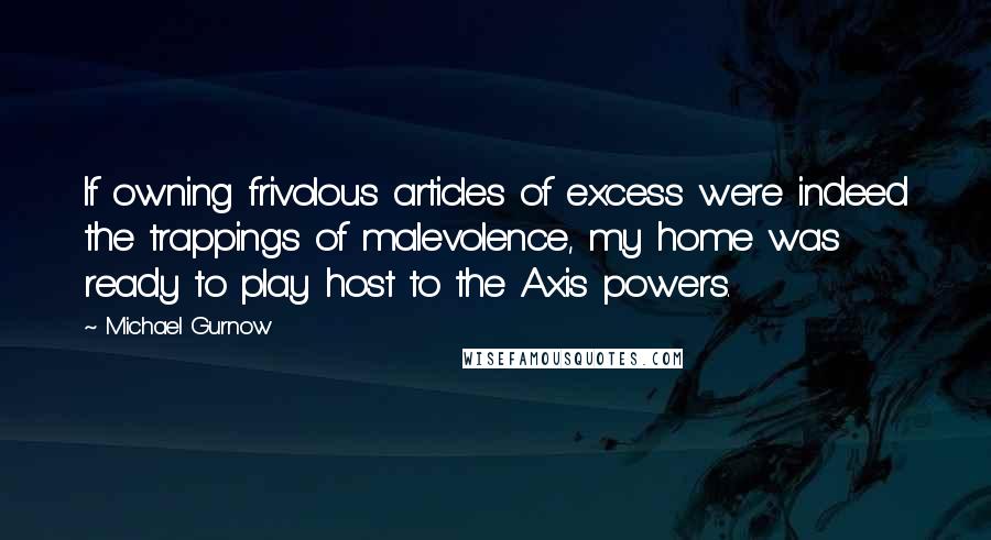 Michael Gurnow Quotes: If owning frivolous articles of excess were indeed the trappings of malevolence, my home was ready to play host to the Axis powers.