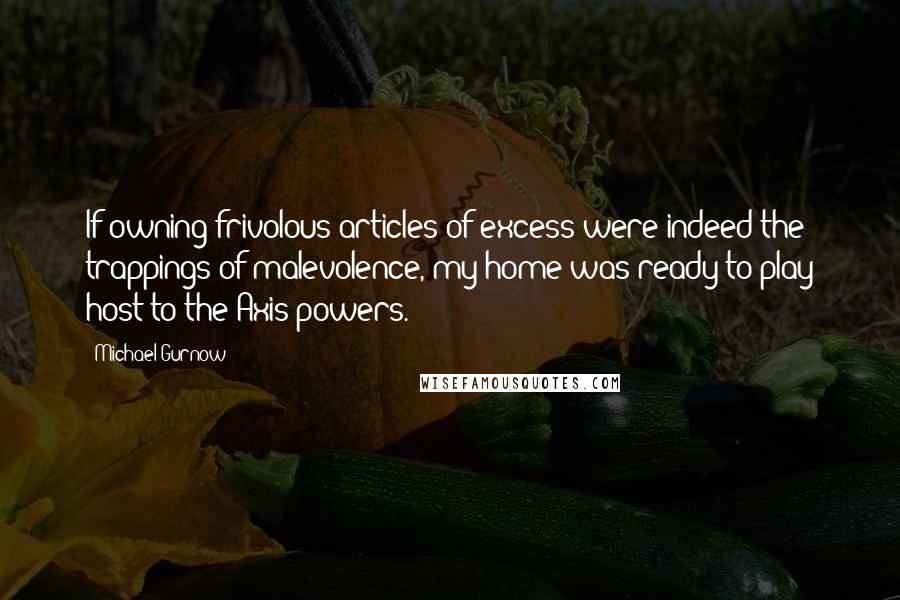 Michael Gurnow Quotes: If owning frivolous articles of excess were indeed the trappings of malevolence, my home was ready to play host to the Axis powers.