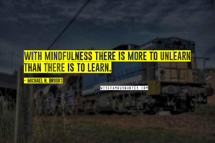 Michael H. Brooks Quotes: With mindfulness there is more to unlearn than there is to learn.