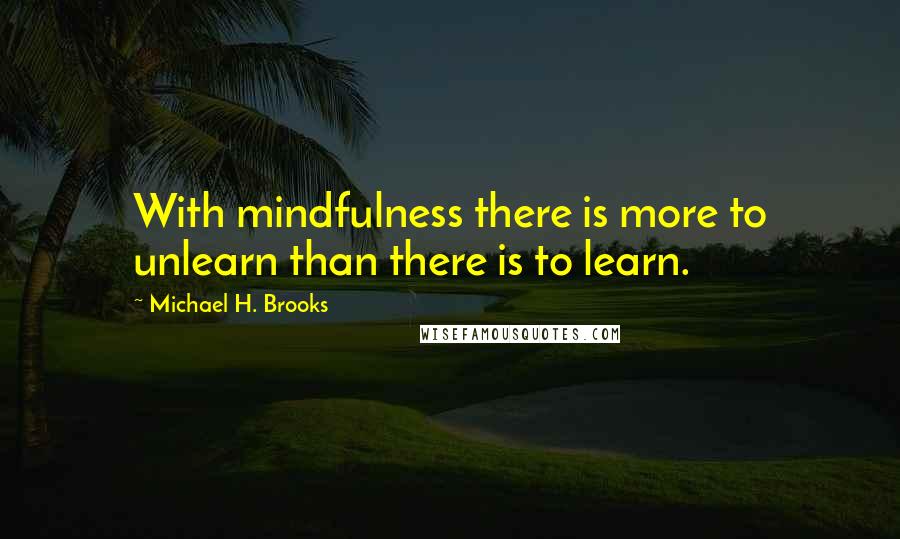 Michael H. Brooks Quotes: With mindfulness there is more to unlearn than there is to learn.