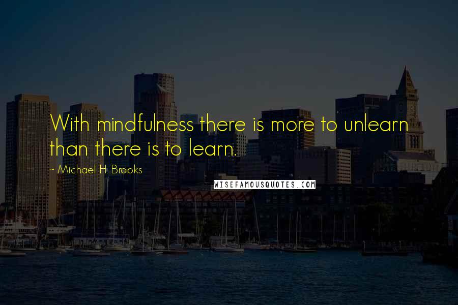 Michael H. Brooks Quotes: With mindfulness there is more to unlearn than there is to learn.