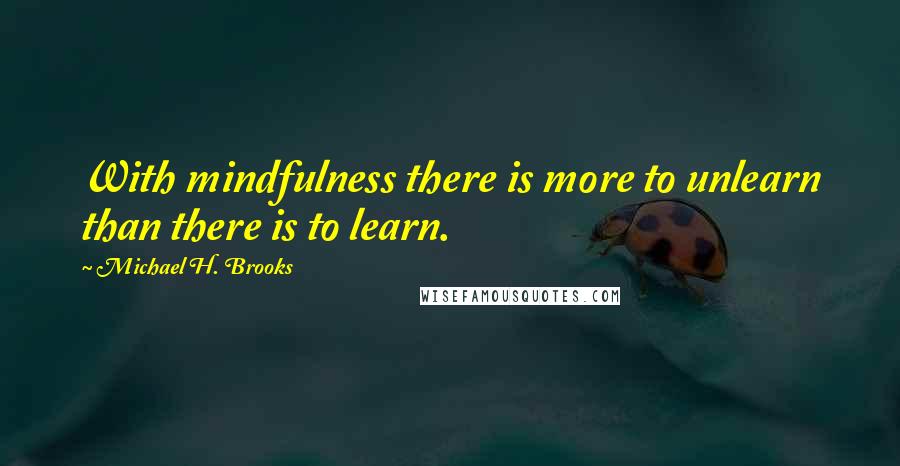 Michael H. Brooks Quotes: With mindfulness there is more to unlearn than there is to learn.