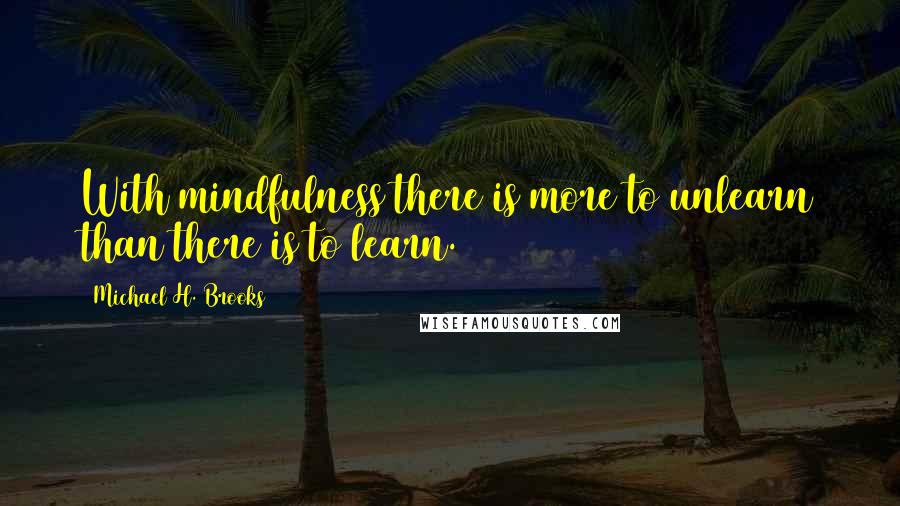 Michael H. Brooks Quotes: With mindfulness there is more to unlearn than there is to learn.