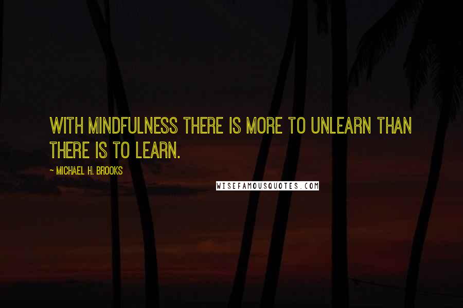 Michael H. Brooks Quotes: With mindfulness there is more to unlearn than there is to learn.