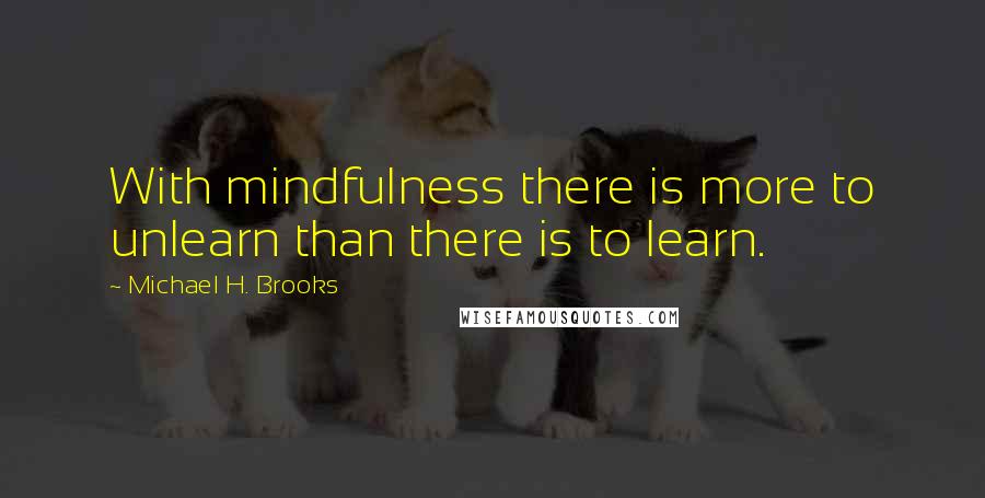 Michael H. Brooks Quotes: With mindfulness there is more to unlearn than there is to learn.