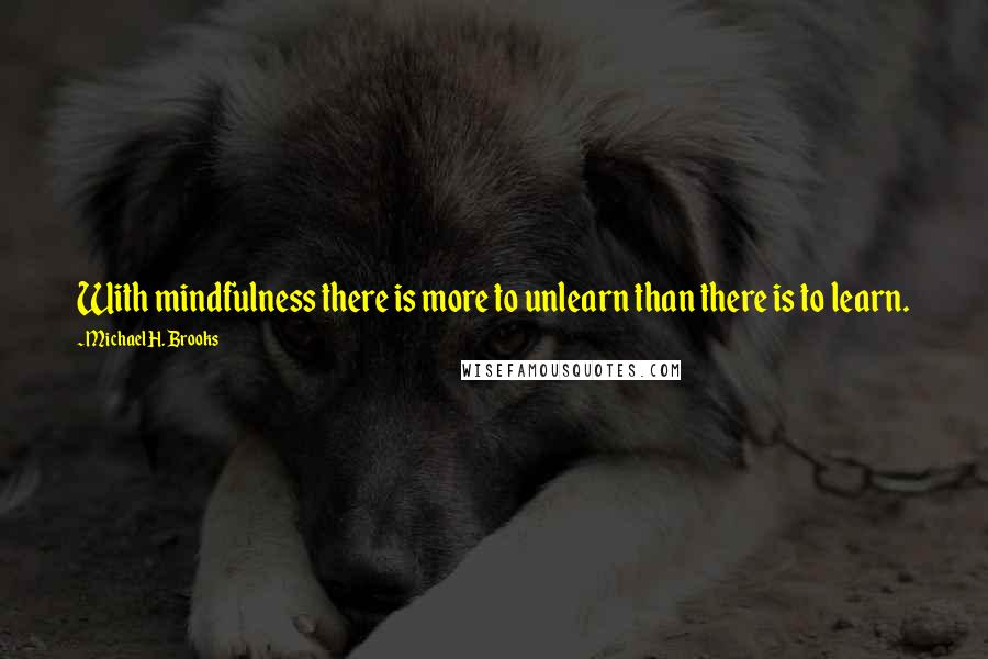 Michael H. Brooks Quotes: With mindfulness there is more to unlearn than there is to learn.