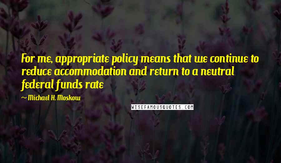 Michael H. Moskow Quotes: For me, appropriate policy means that we continue to reduce accommodation and return to a neutral federal funds rate