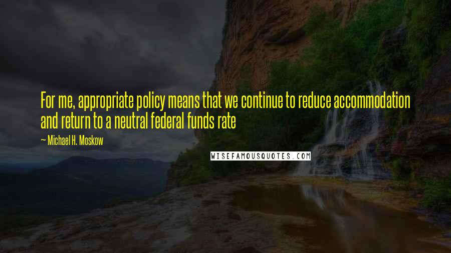 Michael H. Moskow Quotes: For me, appropriate policy means that we continue to reduce accommodation and return to a neutral federal funds rate