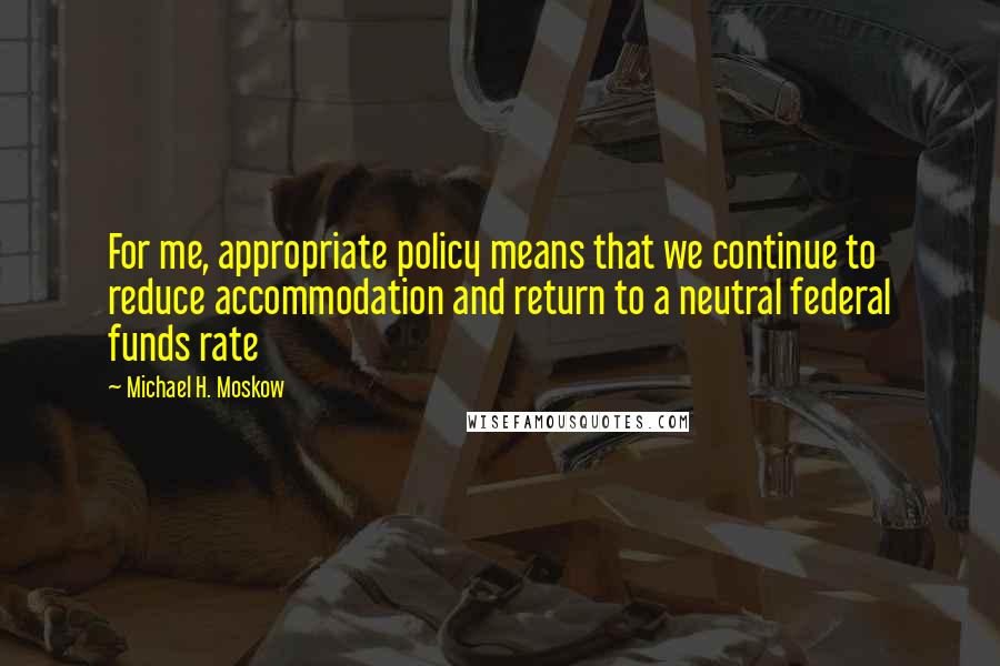 Michael H. Moskow Quotes: For me, appropriate policy means that we continue to reduce accommodation and return to a neutral federal funds rate