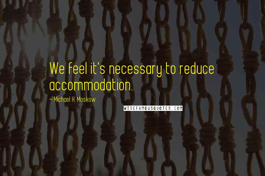 Michael H. Moskow Quotes: We feel it's necessary to reduce accommodation.