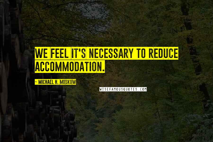 Michael H. Moskow Quotes: We feel it's necessary to reduce accommodation.