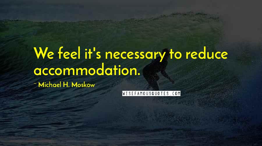 Michael H. Moskow Quotes: We feel it's necessary to reduce accommodation.