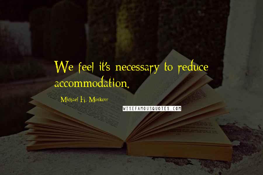 Michael H. Moskow Quotes: We feel it's necessary to reduce accommodation.