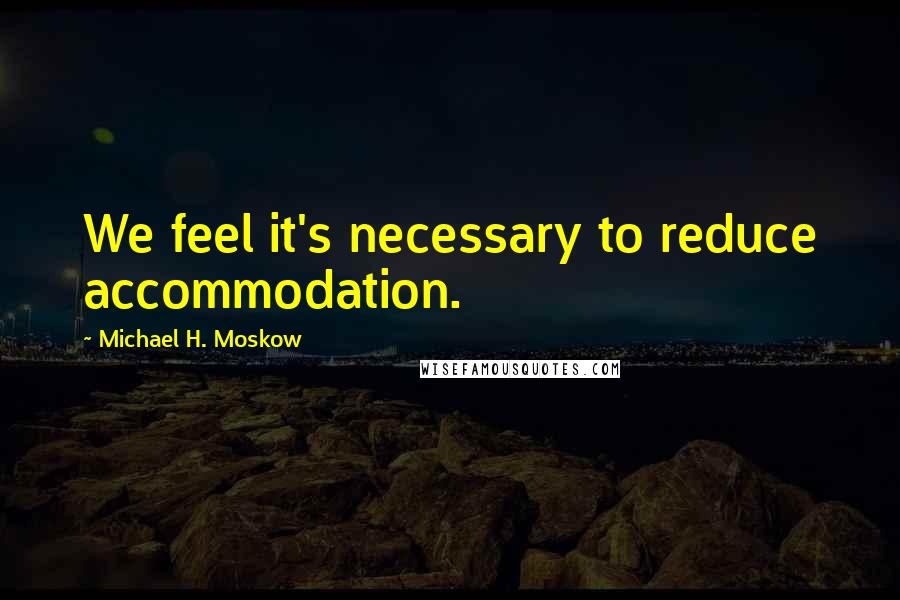 Michael H. Moskow Quotes: We feel it's necessary to reduce accommodation.