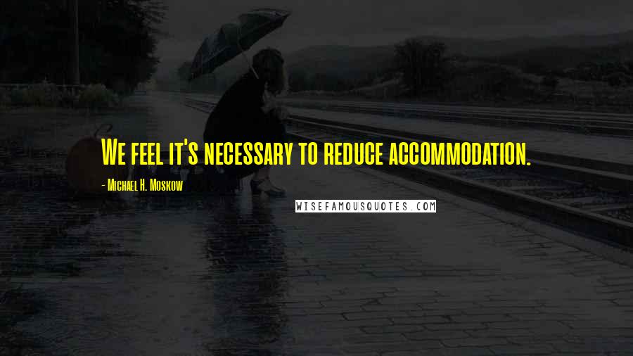 Michael H. Moskow Quotes: We feel it's necessary to reduce accommodation.