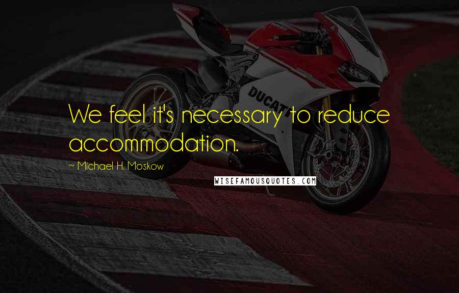 Michael H. Moskow Quotes: We feel it's necessary to reduce accommodation.