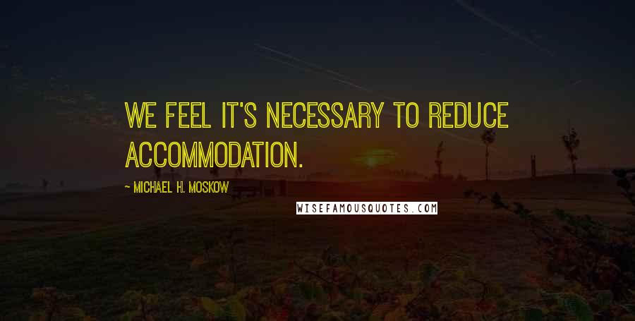 Michael H. Moskow Quotes: We feel it's necessary to reduce accommodation.