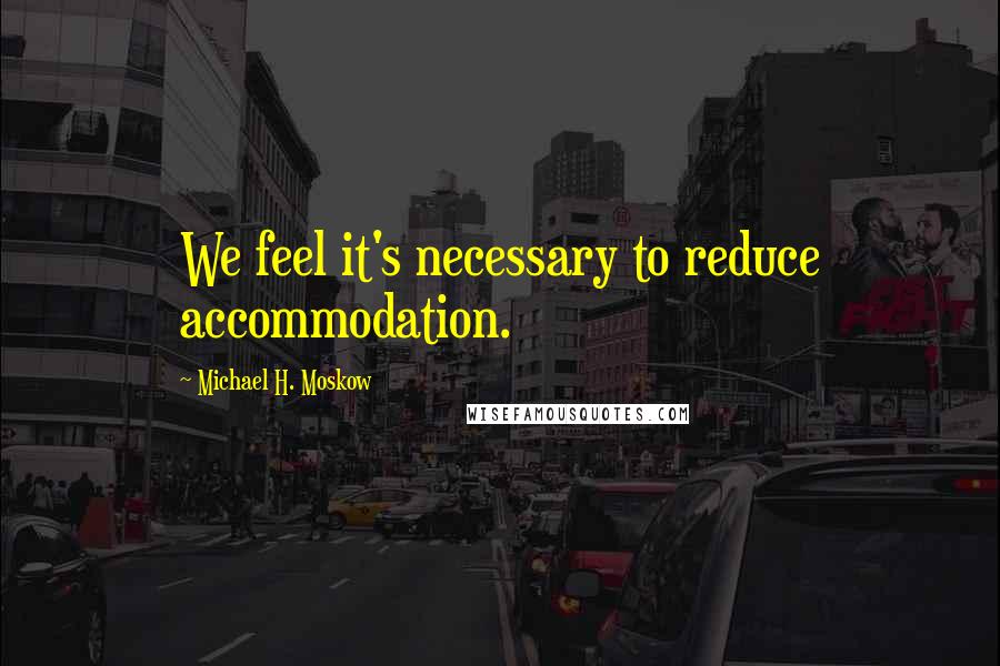 Michael H. Moskow Quotes: We feel it's necessary to reduce accommodation.