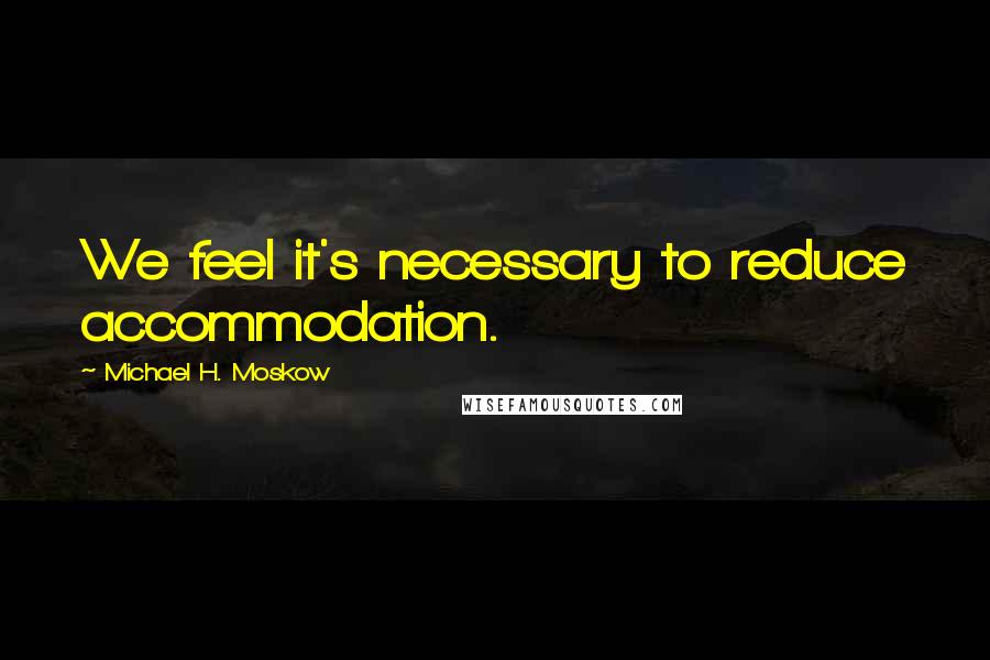Michael H. Moskow Quotes: We feel it's necessary to reduce accommodation.