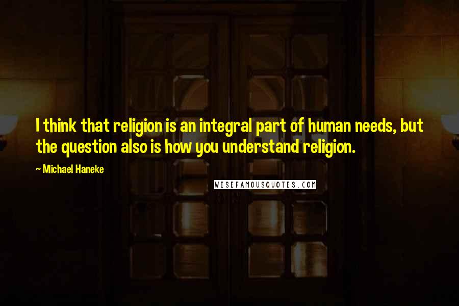 Michael Haneke Quotes: I think that religion is an integral part of human needs, but the question also is how you understand religion.