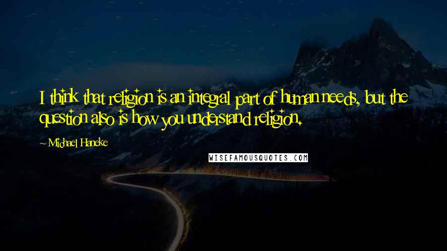 Michael Haneke Quotes: I think that religion is an integral part of human needs, but the question also is how you understand religion.