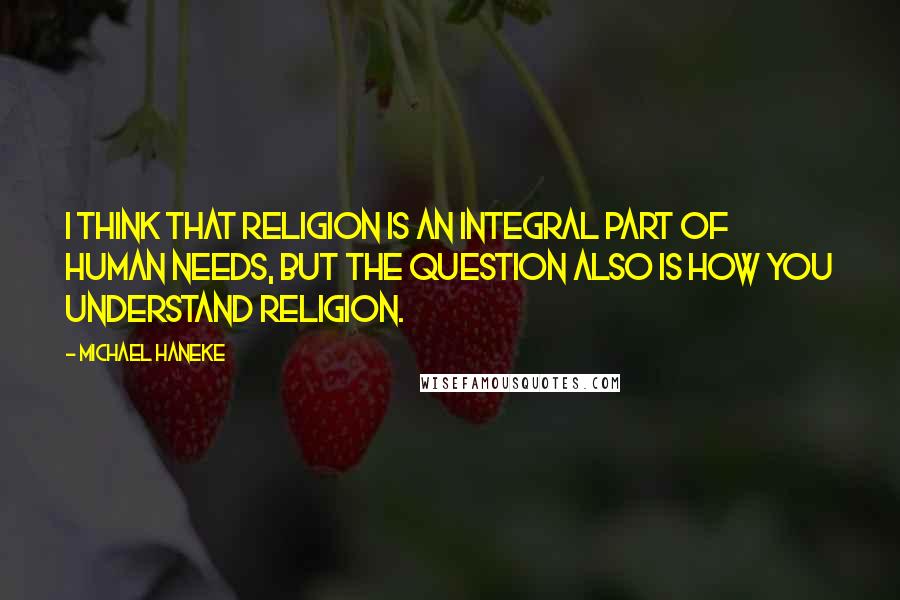 Michael Haneke Quotes: I think that religion is an integral part of human needs, but the question also is how you understand religion.