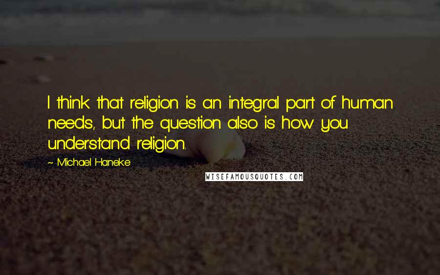 Michael Haneke Quotes: I think that religion is an integral part of human needs, but the question also is how you understand religion.