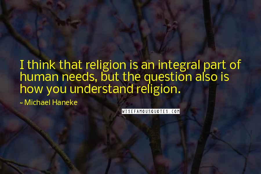 Michael Haneke Quotes: I think that religion is an integral part of human needs, but the question also is how you understand religion.