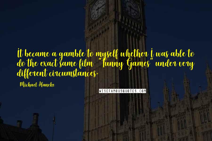 Michael Haneke Quotes: It became a gamble to myself whether I was able to do the exact same film ["Funny Games"]under very different circumstances.