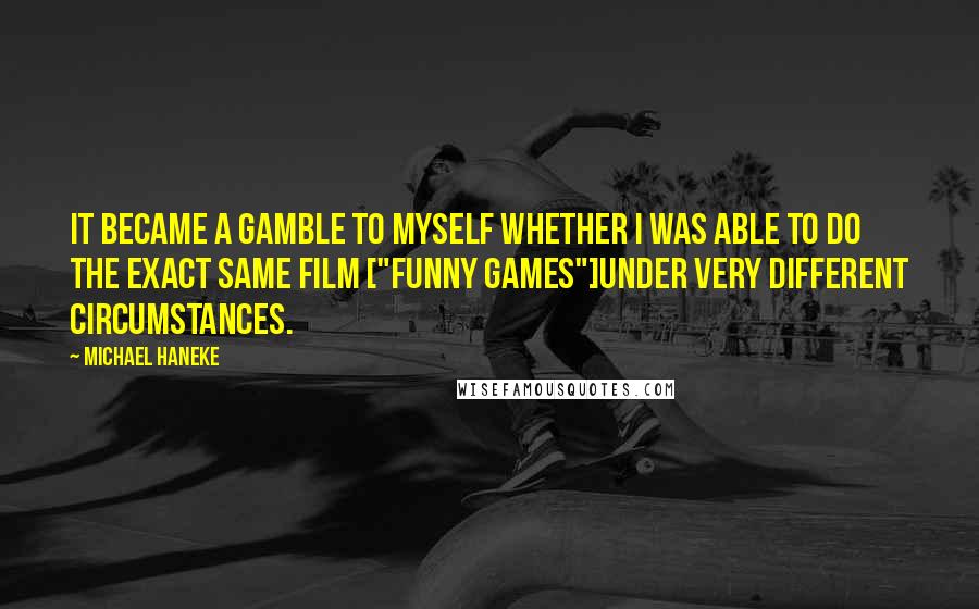 Michael Haneke Quotes: It became a gamble to myself whether I was able to do the exact same film ["Funny Games"]under very different circumstances.