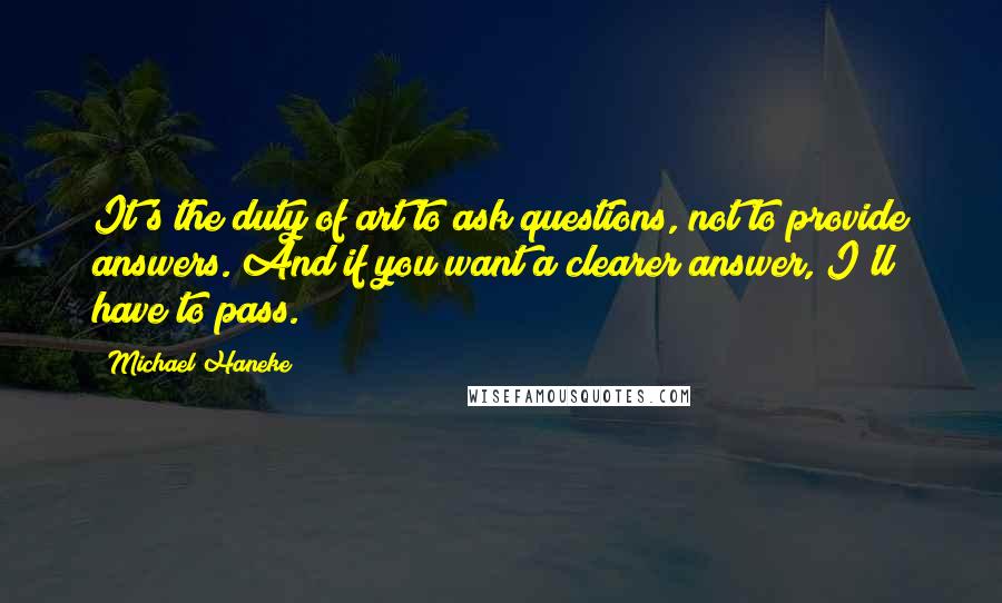 Michael Haneke Quotes: It's the duty of art to ask questions, not to provide answers. And if you want a clearer answer, I'll have to pass.