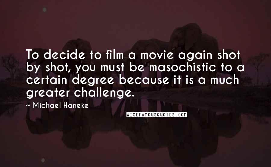 Michael Haneke Quotes: To decide to film a movie again shot by shot, you must be masochistic to a certain degree because it is a much greater challenge.
