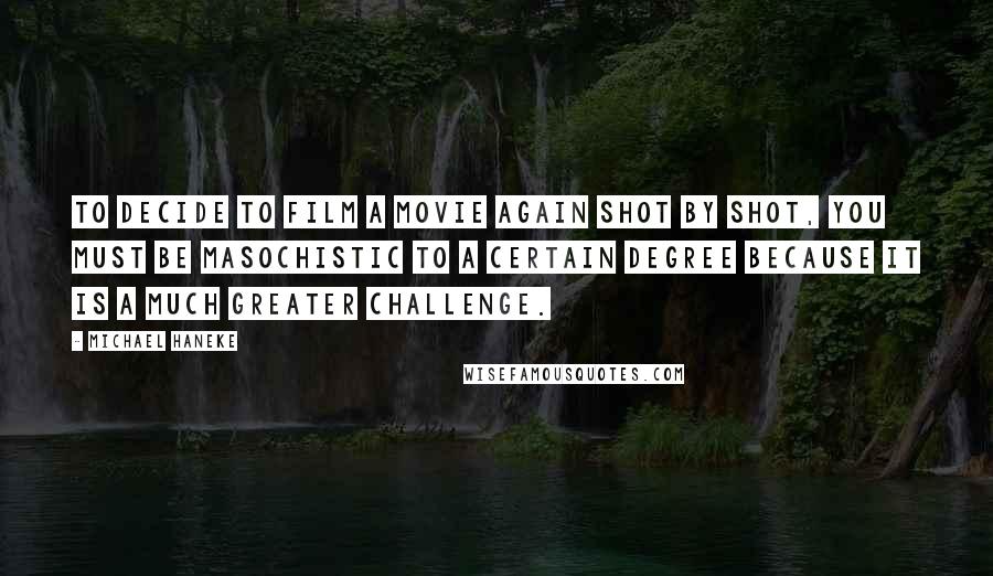 Michael Haneke Quotes: To decide to film a movie again shot by shot, you must be masochistic to a certain degree because it is a much greater challenge.