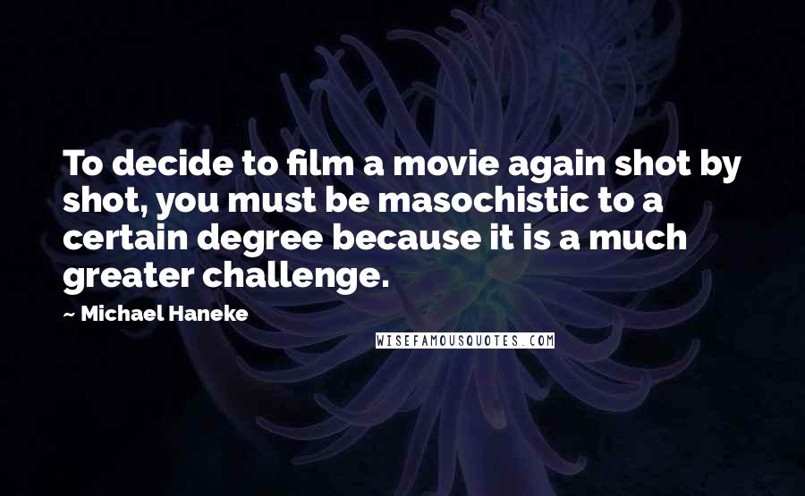 Michael Haneke Quotes: To decide to film a movie again shot by shot, you must be masochistic to a certain degree because it is a much greater challenge.