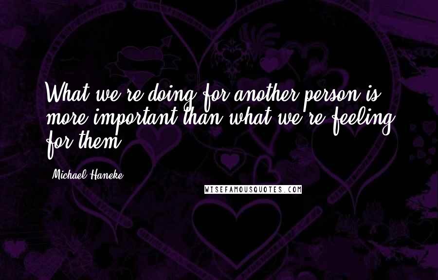 Michael Haneke Quotes: What we're doing for another person is more important than what we're feeling for them.