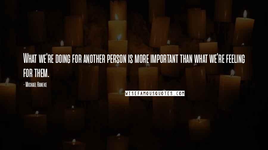 Michael Haneke Quotes: What we're doing for another person is more important than what we're feeling for them.