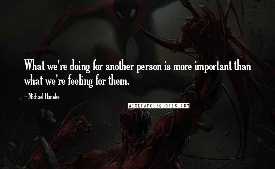 Michael Haneke Quotes: What we're doing for another person is more important than what we're feeling for them.