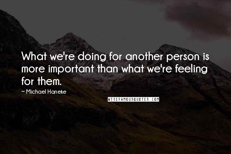 Michael Haneke Quotes: What we're doing for another person is more important than what we're feeling for them.