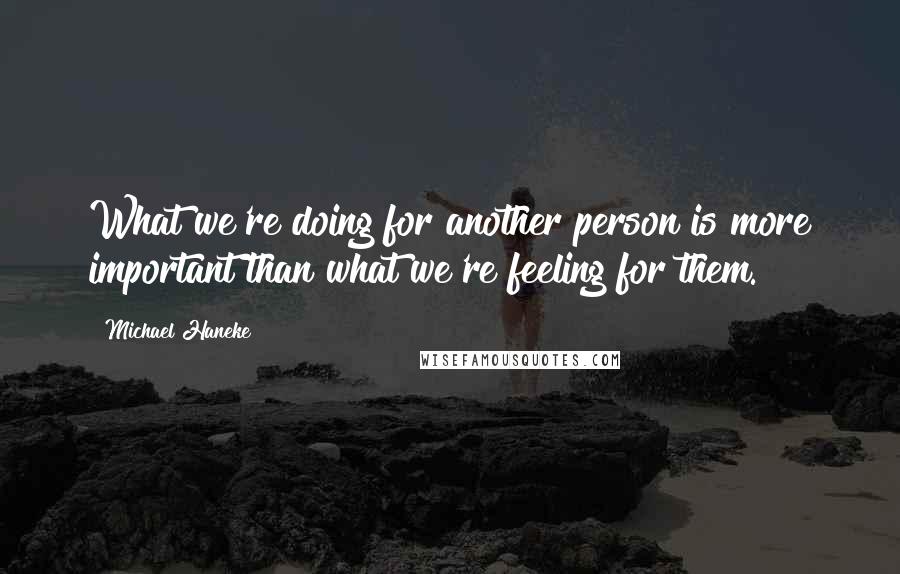 Michael Haneke Quotes: What we're doing for another person is more important than what we're feeling for them.